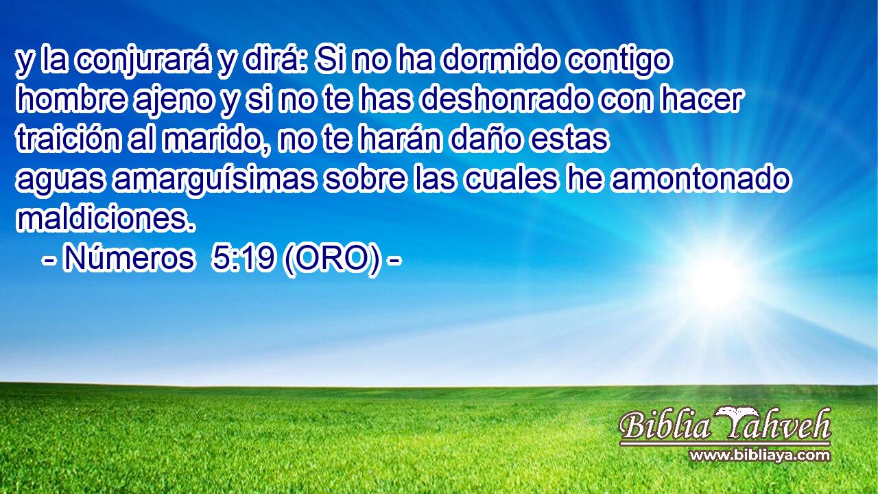  y la conjurará y dirá: Si no ha dormido contigo hombre ajeno y si no te has deshonrado con hacer traición al marido, no te harán daño estas aguas amarguísimas sobre las cuales he amontonado maldiciones. 