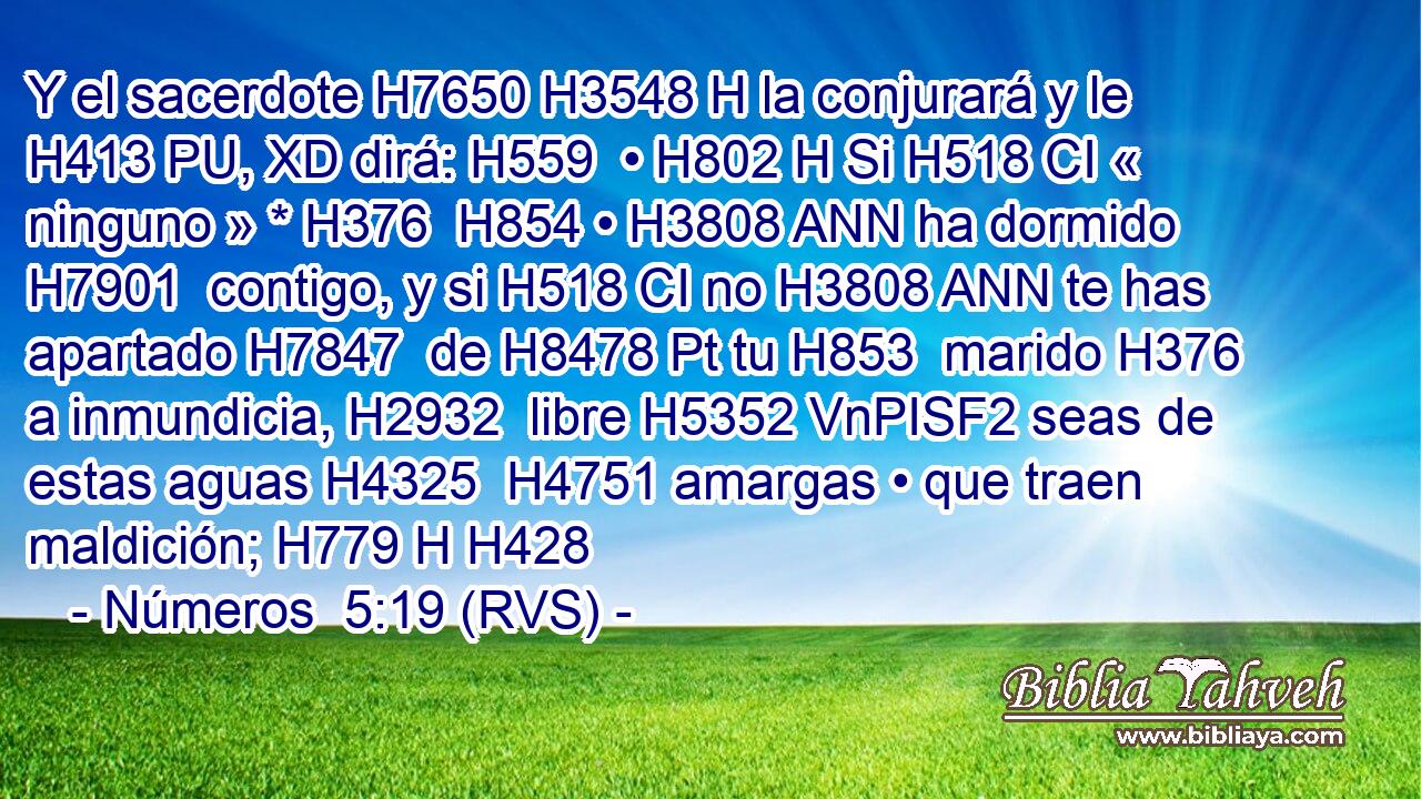 Y el sacerdote H7650 H3548 H la conjurará y le H413 PU, XD dirá: H559  • H802 H Si H518 CI « ninguno » * H376  H854 • H3808 ANN ha dormido H7901  contigo, y si H518 CI no H3808 ANN te has apartado H7847  de H8478 Pt tu H853  marido H376  a inmundicia, H2932  libre H5352 VnPISF2 seas de estas aguas H4325  H4751 amargas • que traen maldición; H779 H H428 