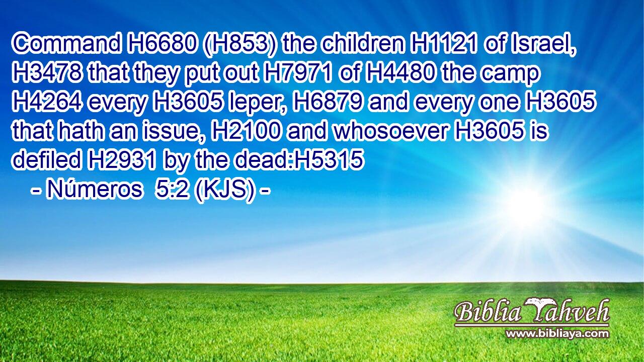 Command H6680 (H853) the children H1121 of Israel, H3478 that they put out H7971 of H4480 the camp H4264 every H3605 leper, H6879 and every one H3605 that hath an issue, H2100 and whosoever H3605 is defiled H2931 by the dead:H5315