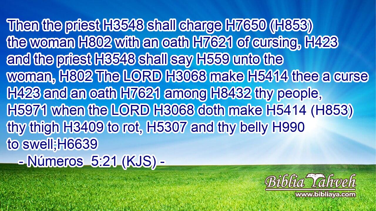Then the priest H3548 shall charge H7650 (H853) the woman H802 with an oath H7621 of cursing, H423 and the priest H3548 shall say H559 unto the woman, H802 The LORD H3068 make H5414 thee a curse H423 and an oath H7621 among H8432 thy people, H5971 when the LORD H3068 doth make H5414 (H853) thy thigh H3409 to rot, H5307 and thy belly H990 to swell;H6639