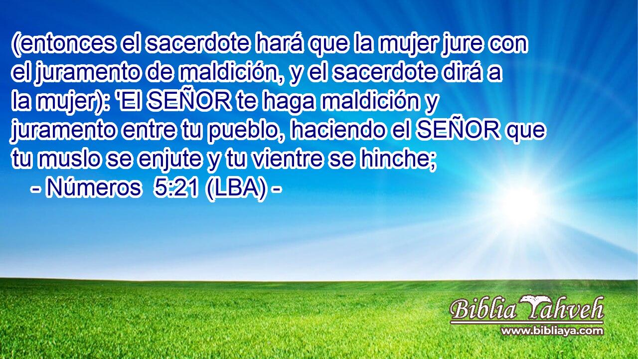 (entonces el sacerdote hará que la mujer jure con el juramento de maldición, y el sacerdote dirá a la mujer): 'El SEÑOR te haga maldición y juramento entre tu pueblo, haciendo el SEÑOR que tu muslo se enjute y tu vientre se hinche;