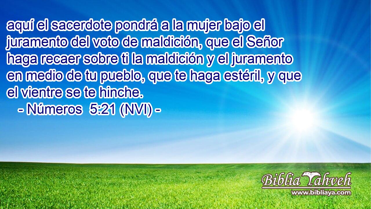  aquí el sacerdote pondrá a la mujer bajo el juramento del voto de maldición, que el Señor haga recaer sobre ti la maldición y el juramento en medio de tu pueblo, que te haga estéril, y que el vientre se te hinche. 