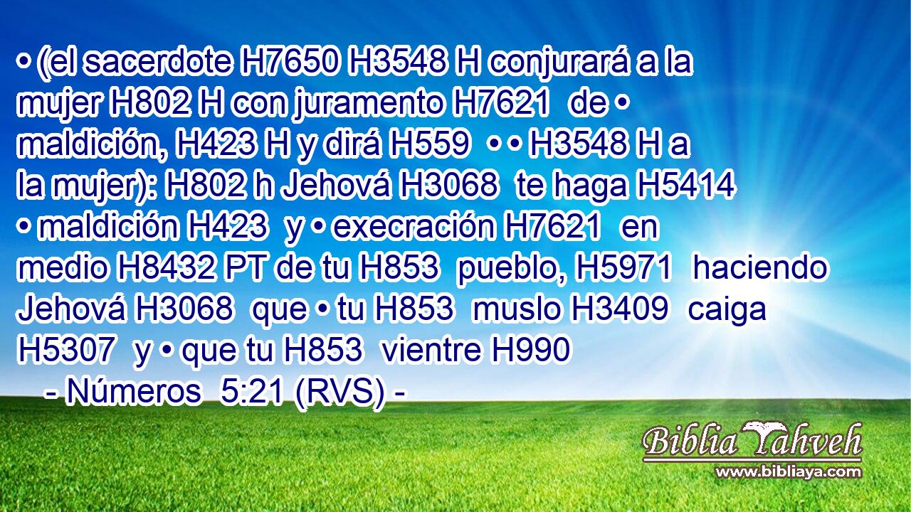 • (el sacerdote H7650 H3548 H conjurará a la mujer H802 H con juramento H7621  de • maldición, H423 H y dirá H559  • • H3548 H a la mujer): H802 h Jehová H3068  te haga H5414  • maldición H423  y • execración H7621  en medio H8432 PT de tu H853  pueblo, H5971  haciendo Jehová H3068  que • tu H853  muslo H3409  caiga H5307  y • que tu H853  vientre H990 