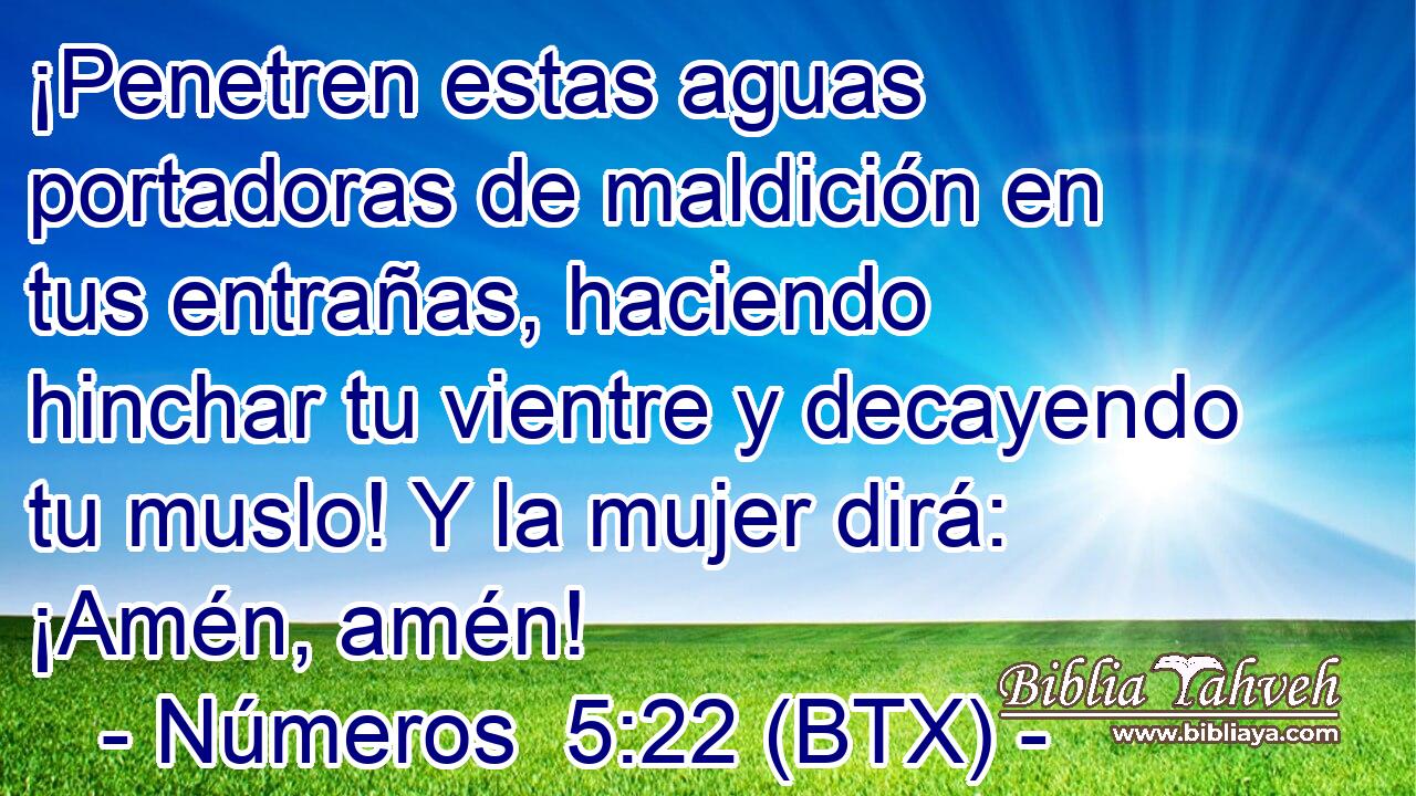 ¡Penetren estas aguas portadoras de maldición en tus entrañas, haciendo hinchar tu vientre y decayendo tu muslo! Y la mujer dirá: ¡Amén, amén!