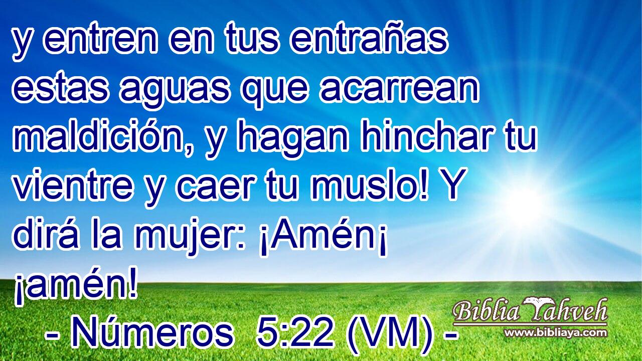  y entren en tus entrañas estas aguas que acarrean maldición, y hagan hinchar tu vientre y caer tu muslo! Y dirá la mujer: ¡Amén¡ ¡amén! 
