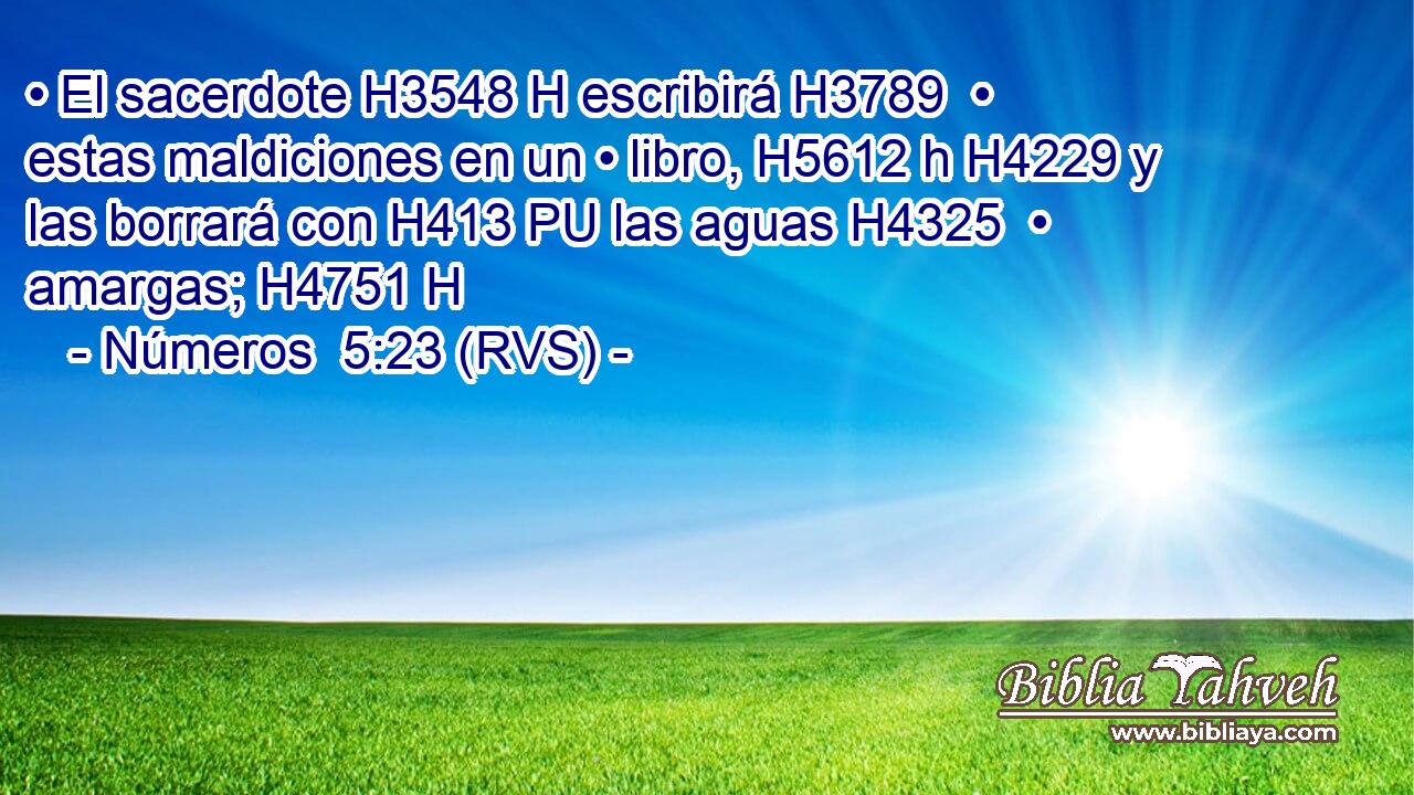 • El sacerdote H3548 H escribirá H3789  • estas maldiciones en un • libro, H5612 h H4229 y las borrará con H413 PU las aguas H4325  • amargas; H4751 H 