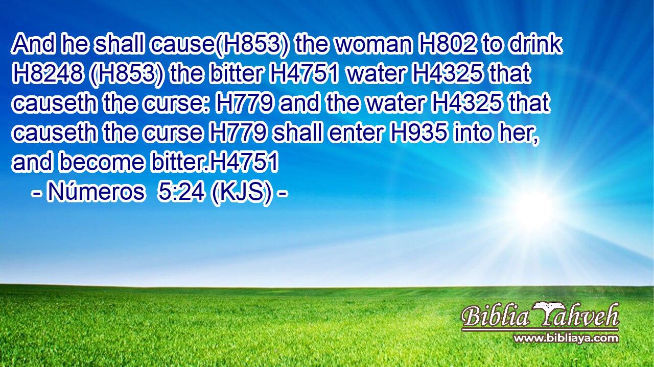 And he shall cause(H853) the woman H802 to drink H8248 (H853) the bitter H4751 water H4325 that causeth the curse: H779 and the water H4325 that causeth the curse H779 shall enter H935 into her, and become bitter.H4751