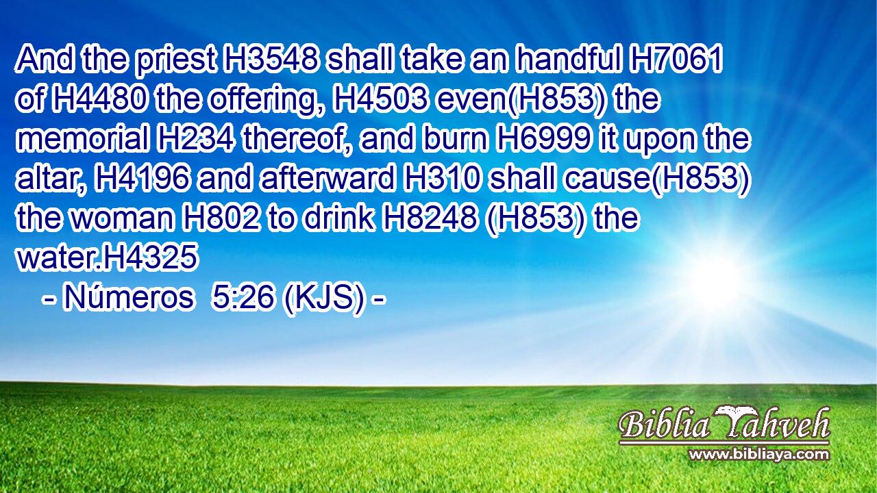 And the priest H3548 shall take an handful H7061 of H4480 the offering, H4503 even(H853) the memorial H234 thereof, and burn H6999 it upon the altar, H4196 and afterward H310 shall cause(H853) the woman H802 to drink H8248 (H853) the water.H4325