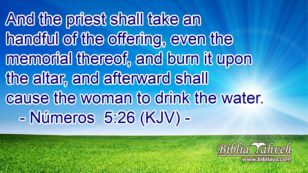 And the priest shall take an handful of the offering, even the memorial thereof, and burn it upon the altar, and afterward shall cause the woman to drink the water.