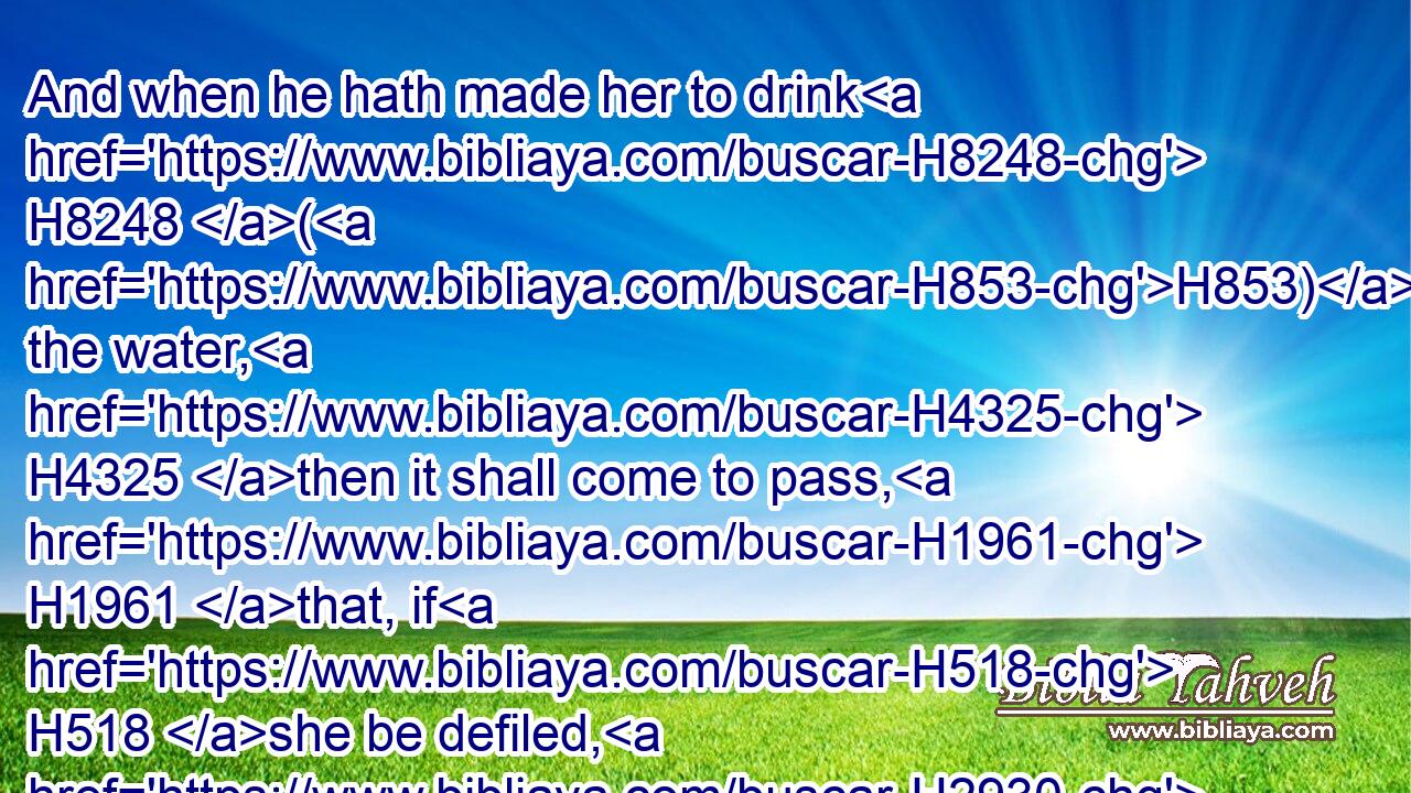 And when he hath made her to drink H8248 (H853) the water, H4325 then it shall come to pass, H1961 that, if H518 she be defiled, H2930 and have done H4603 trespass H4604 against her husband, H376 that the water H4325 that causeth the curse H779 shall enter H935 into her, and become bitter, H4751 and her belly H990 shall swell, H6638 and her thigh H3409 shall rot: H5307 and the woman H802 shall be H1961 a curse H423 among H7130 her people.H5971