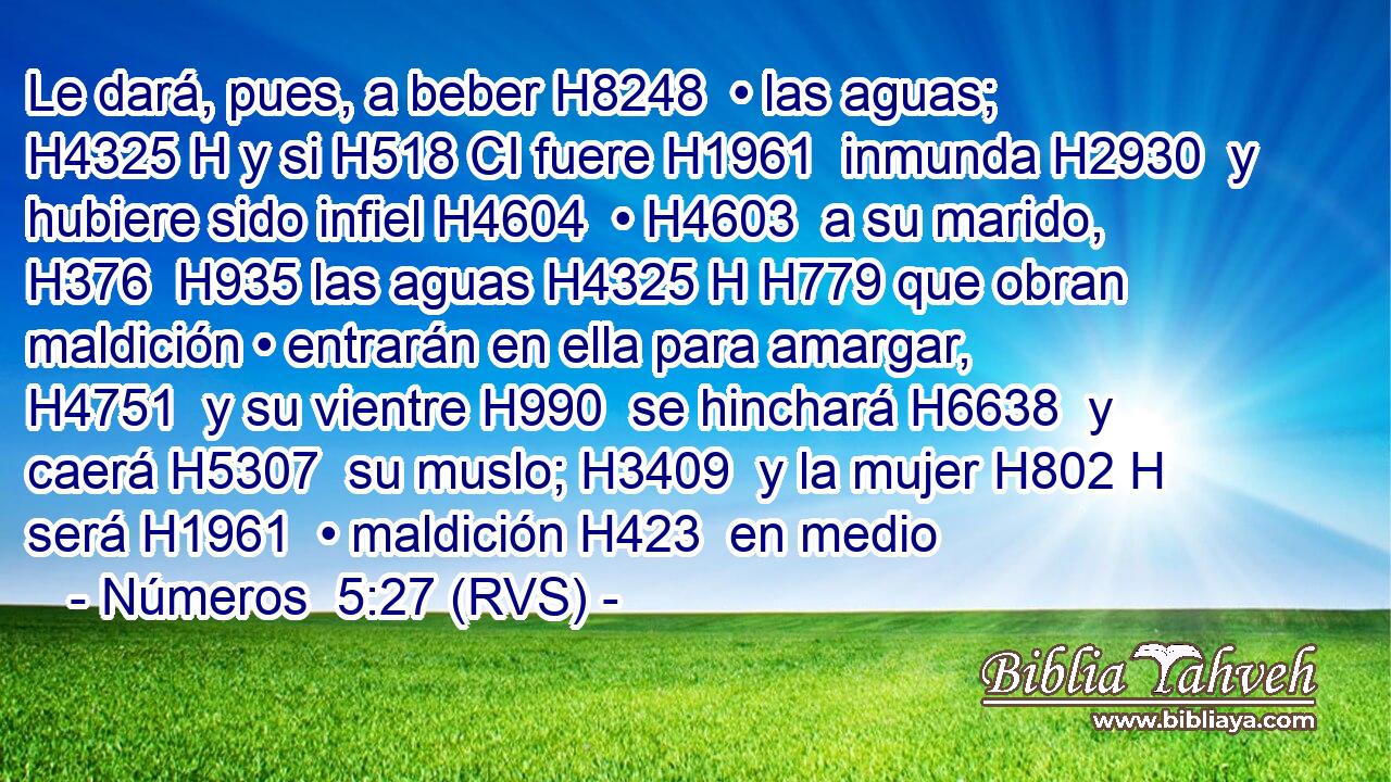 Le dará, pues, a beber H8248  • las aguas; H4325 H y si H518 CI fuere H1961  inmunda H2930  y hubiere sido infiel H4604  • H4603  a su marido, H376  H935 las aguas H4325 H H779 que obran maldición • entrarán en ella para amargar, H4751  y su vientre H990  se hinchará H6638  y caerá H5307  su muslo; H3409  y la mujer H802 H será H1961  • maldición H423  en medio 