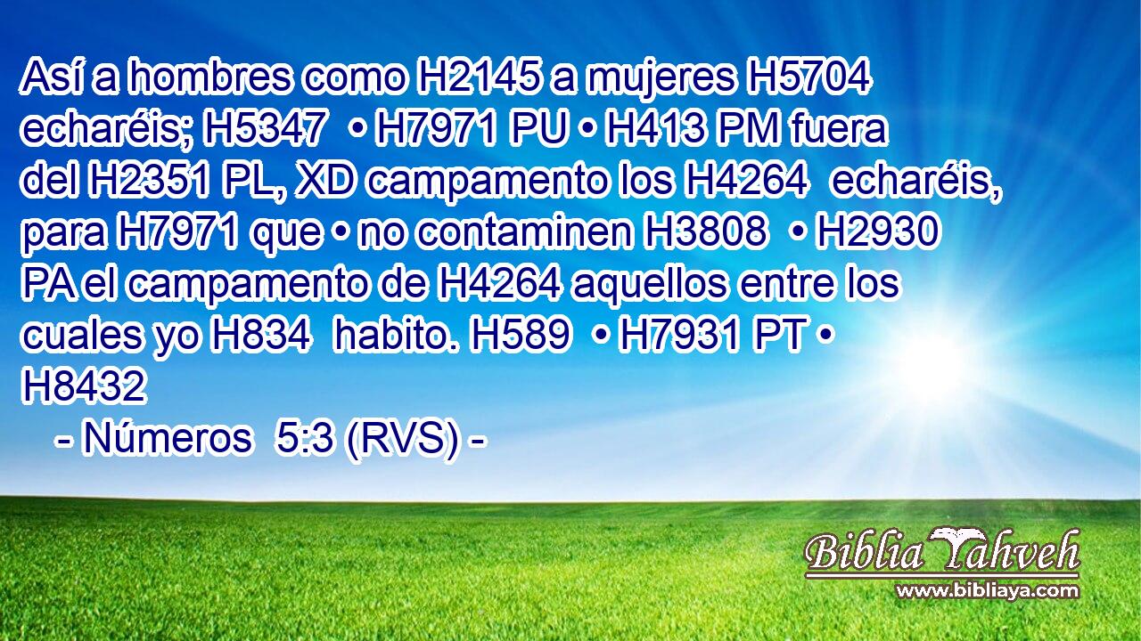 Así a hombres como H2145 a mujeres H5704  echaréis; H5347  • H7971 PU • H413 PM fuera del H2351 PL, XD campamento los H4264  echaréis, para H7971 que • no contaminen H3808  • H2930 PA el campamento de H4264 aquellos entre los cuales yo H834  habito. H589  • H7931 PT • H8432  