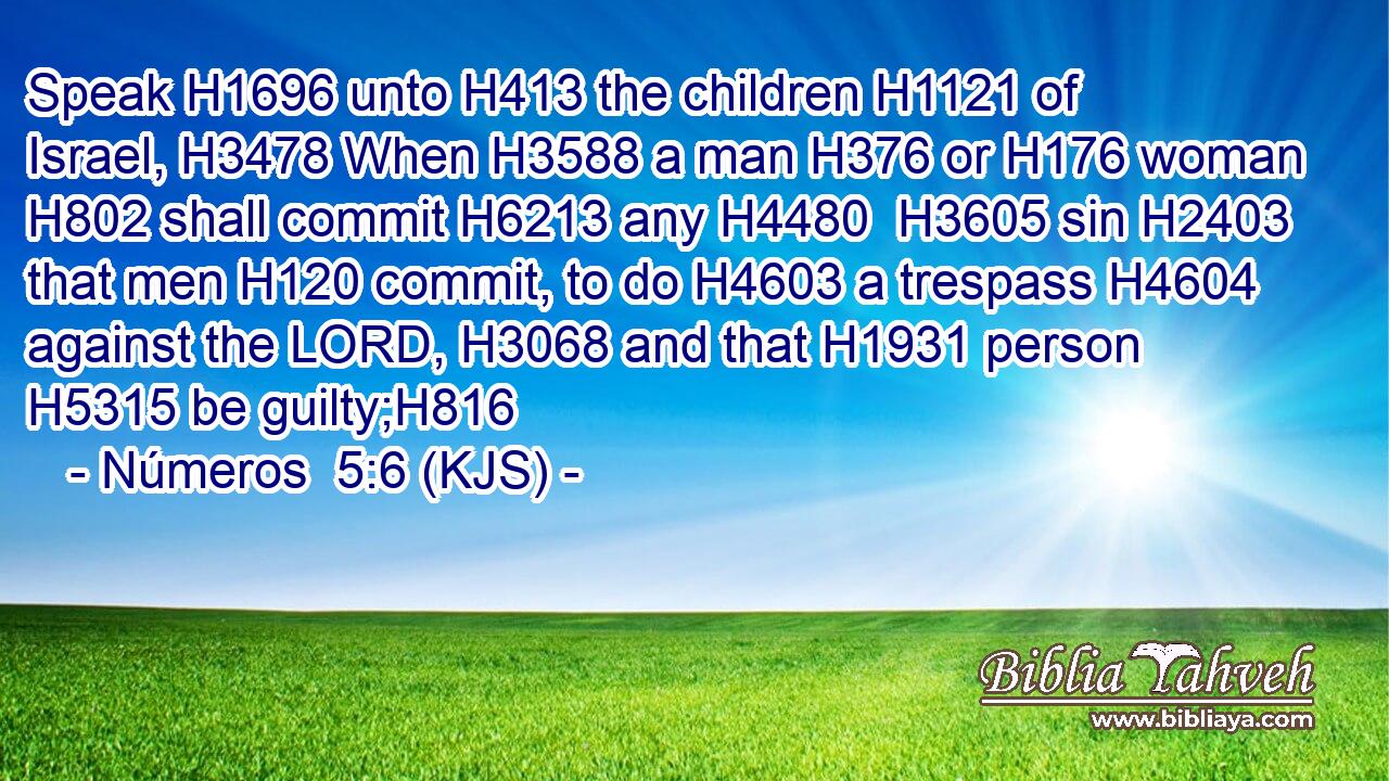 Speak H1696 unto H413 the children H1121 of Israel, H3478 When H3588 a man H376 or H176 woman H802 shall commit H6213 any H4480  H3605 sin H2403 that men H120 commit, to do H4603 a trespass H4604 against the LORD, H3068 and that H1931 person H5315 be guilty;H816
