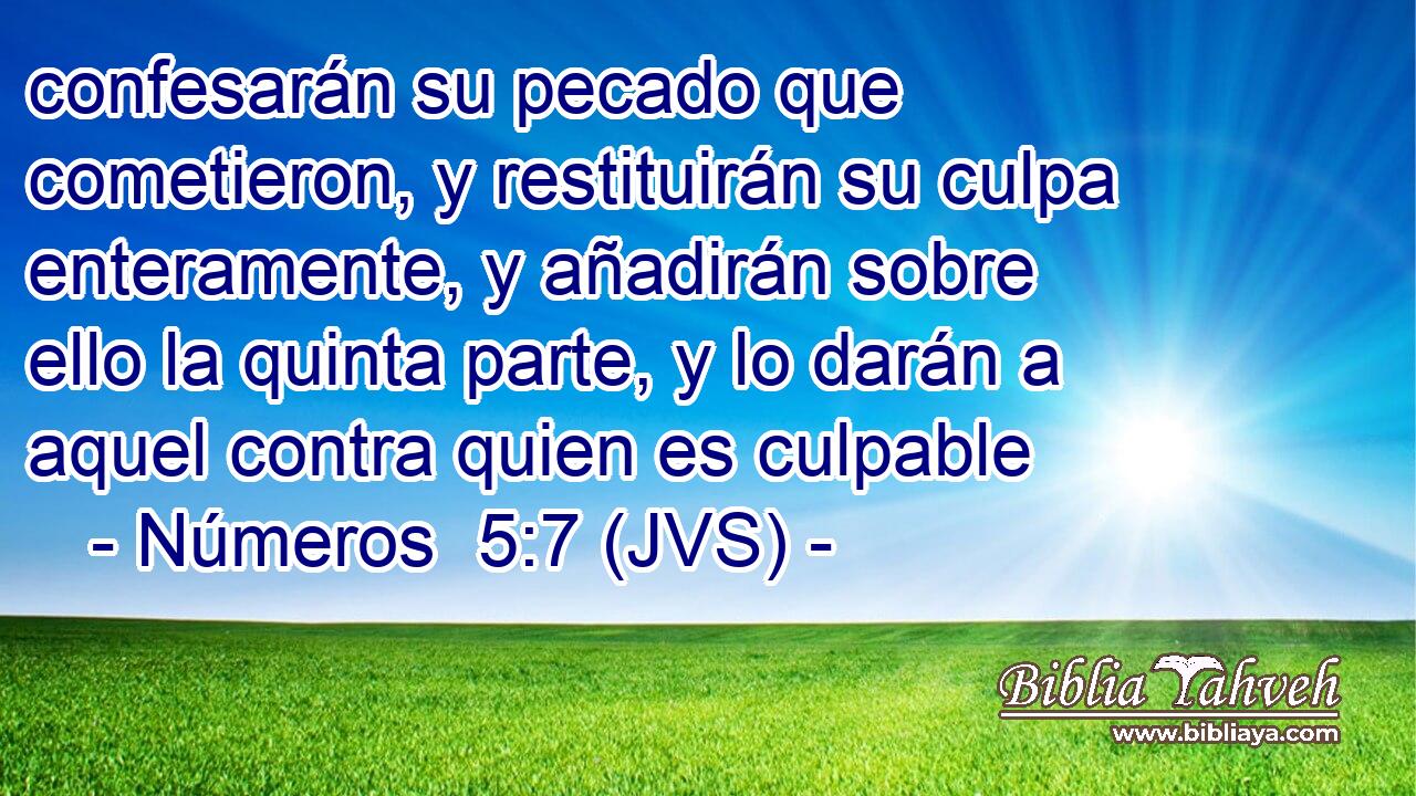 confesarán su pecado que cometieron, y restituirán su culpa enteramente, y añadirán sobre ello la quinta parte, y lo darán a aquel contra quien es culpable