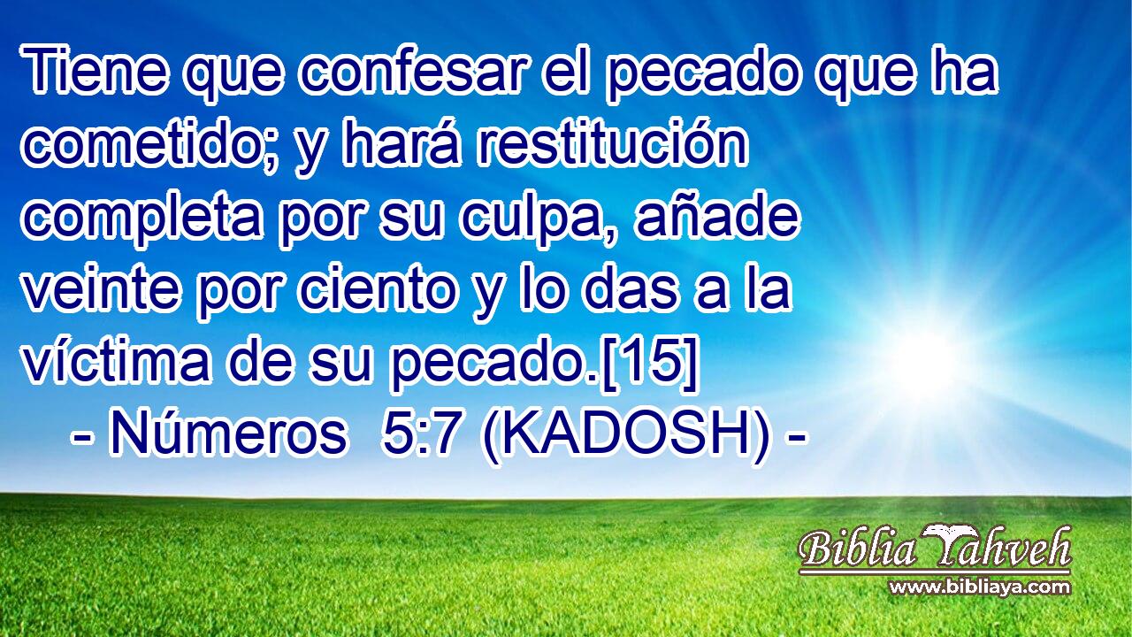  Tiene que confesar el pecado que ha cometido; y hará restitución completa por su culpa, añade veinte por ciento y lo das a la víctima de su pecado.[15] 
