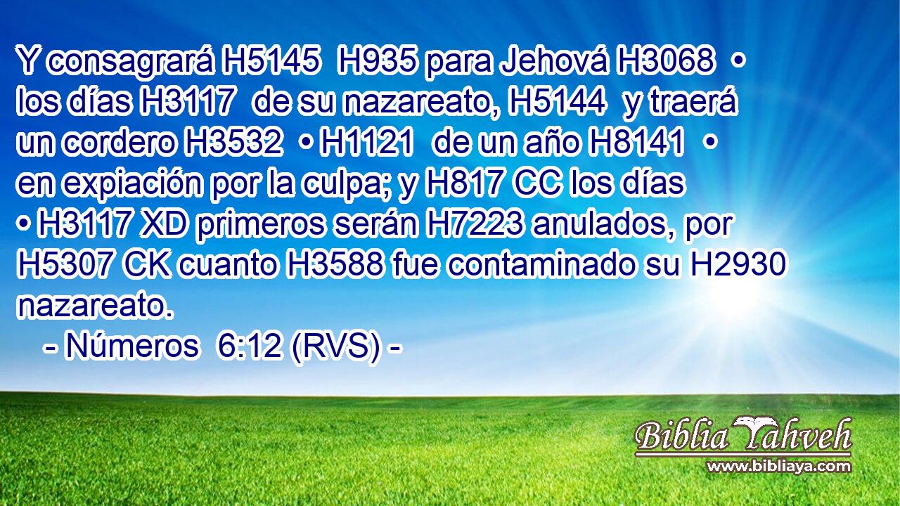 Y consagrará H5145  H935 para Jehová H3068  • los días H3117  de su nazareato, H5144  y traerá un cordero H3532  • H1121  de un año H8141  • en expiación por la culpa; y H817 CC los días • H3117 XD primeros serán H7223 anulados, por H5307 CK cuanto H3588 fue contaminado su H2930  nazareato. 