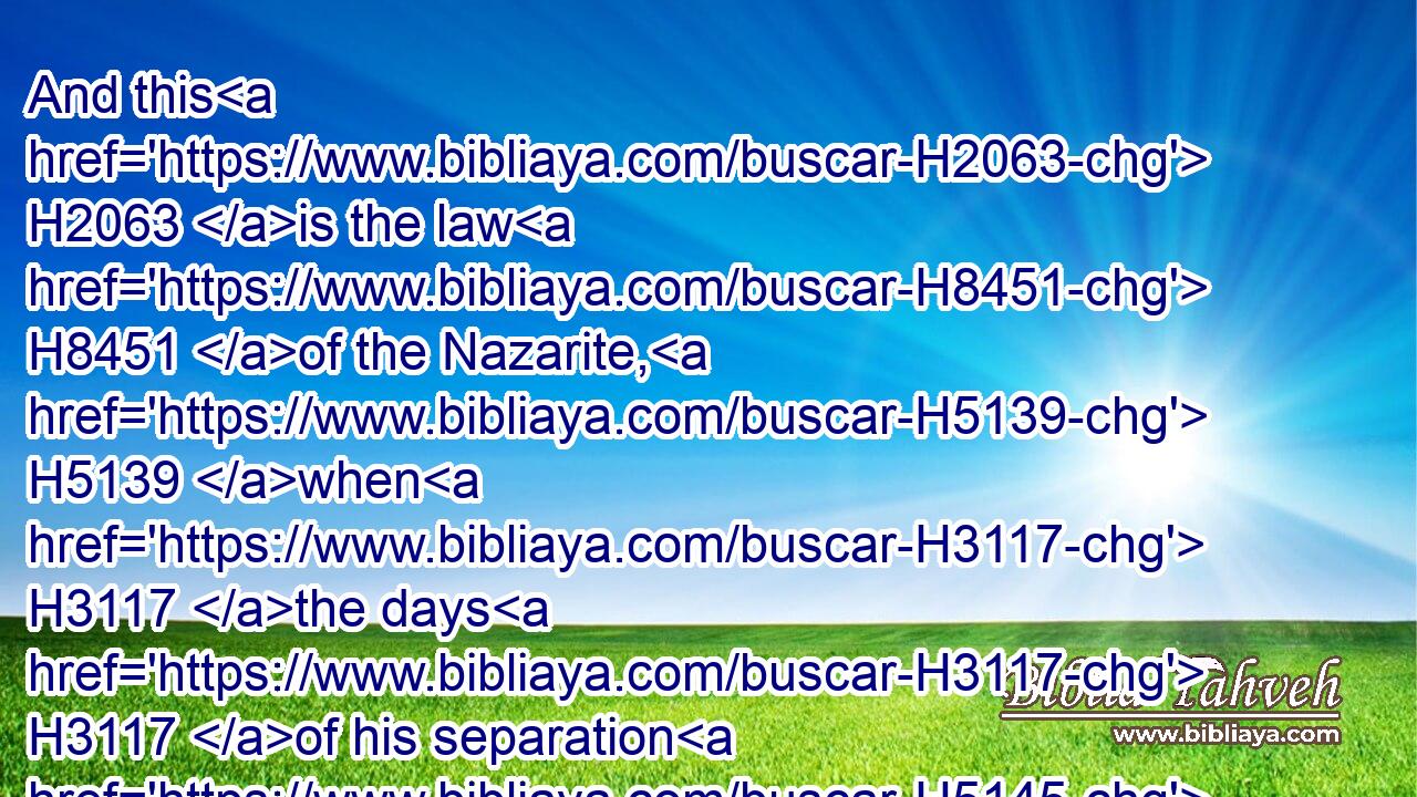 And this H2063 is the law H8451 of the Nazarite, H5139 when H3117 the days H3117 of his separation H5145 are fulfilled: H4390 he shall be brought H935 unto H413 the door H6607 of the tabernacle H168 of the congregation:H4150