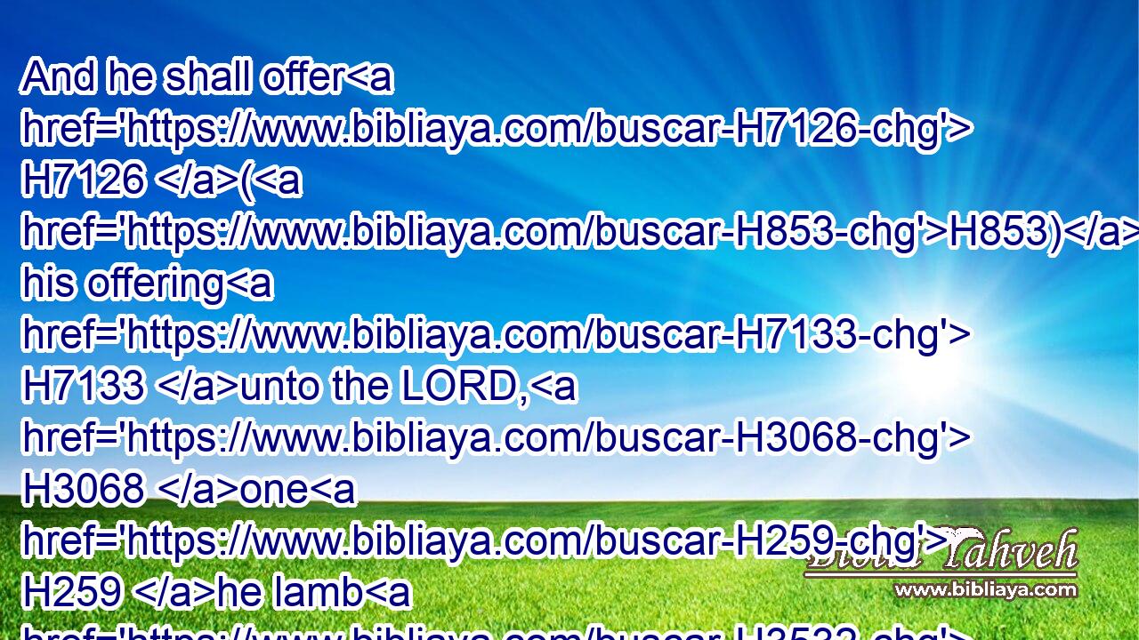 And he shall offer H7126 (H853) his offering H7133 unto the LORD, H3068 one H259 he lamb H3532 of the first H1121 year H8141 without blemish H8549 for a burnt offering, H5930 and one H259 ewe lamb H3535 of the first H1323 year H8141 without blemish H8549 for a sin offering, H2403 and one H259 ram H352 without blemish H8549 for peace offerings,H8002