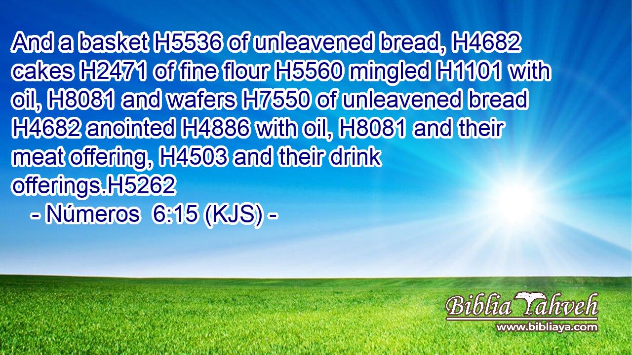 And a basket H5536 of unleavened bread, H4682 cakes H2471 of fine flour H5560 mingled H1101 with oil, H8081 and wafers H7550 of unleavened bread H4682 anointed H4886 with oil, H8081 and their meat offering, H4503 and their drink offerings.H5262