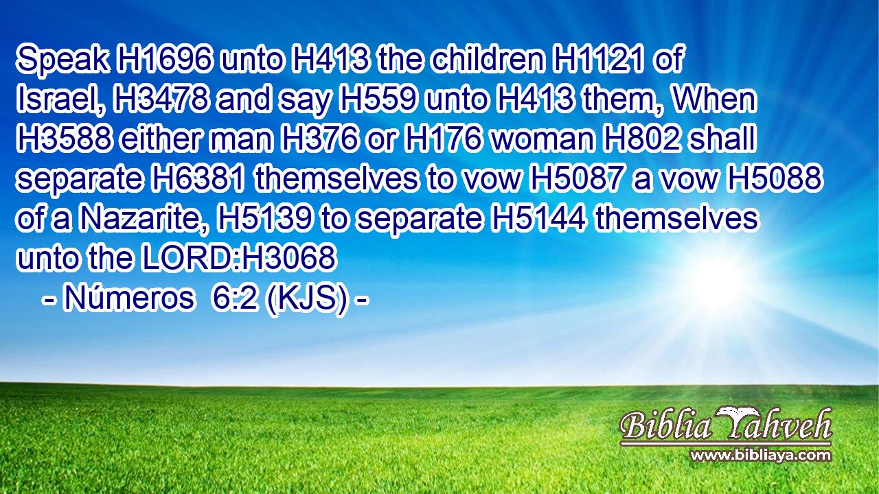 Speak H1696 unto H413 the children H1121 of Israel, H3478 and say H559 unto H413 them, When H3588 either man H376 or H176 woman H802 shall separate H6381 themselves to vow H5087 a vow H5088 of a Nazarite, H5139 to separate H5144 themselves unto the LORD:H3068