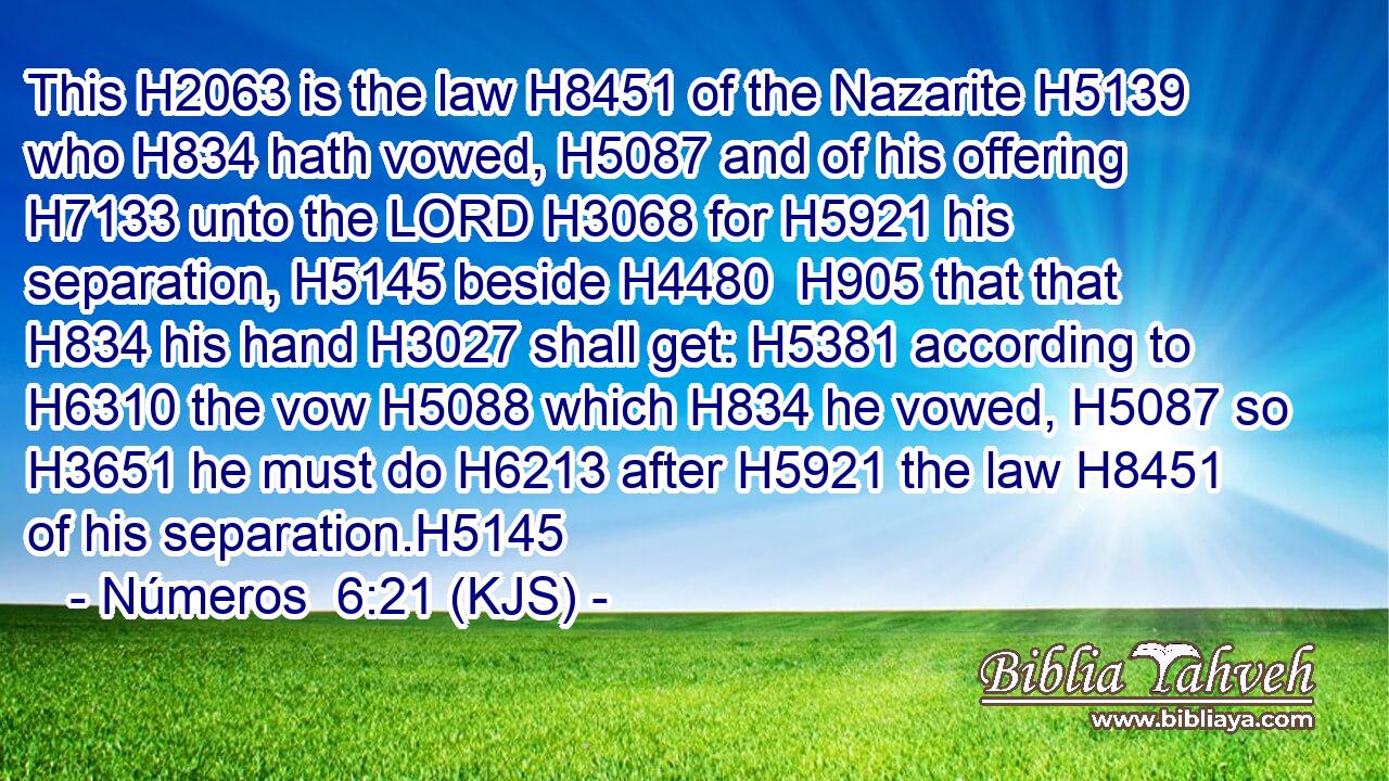 This H2063 is the law H8451 of the Nazarite H5139 who H834 hath vowed, H5087 and of his offering H7133 unto the LORD H3068 for H5921 his separation, H5145 beside H4480  H905 that that H834 his hand H3027 shall get: H5381 according to H6310 the vow H5088 which H834 he vowed, H5087 so H3651 he must do H6213 after H5921 the law H8451 of his separation.H5145
