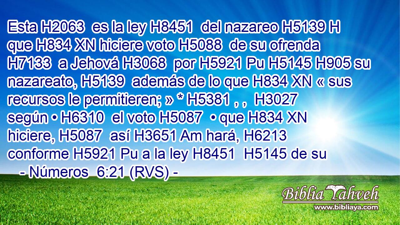 Esta H2063  es la ley H8451  del nazareo H5139 H que H834 XN hiciere voto H5088  de su ofrenda H7133  a Jehová H3068  por H5921 Pu H5145 H905 su nazareato, H5139  además de lo que H834 XN « sus recursos le permitieren; » * H5381 , ,  H3027 según • H6310  el voto H5087  • que H834 XN hiciere, H5087  así H3651 Am hará, H6213  conforme H5921 Pu a la ley H8451  H5145 de su 