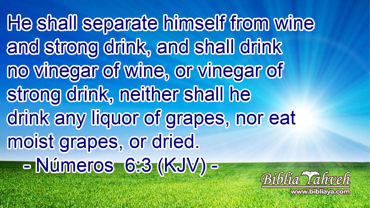 He shall separate himself from wine and strong drink, and shall drink no vinegar of wine, or vinegar of strong drink, neither shall he drink any liquor of grapes, nor eat moist grapes, or dried.