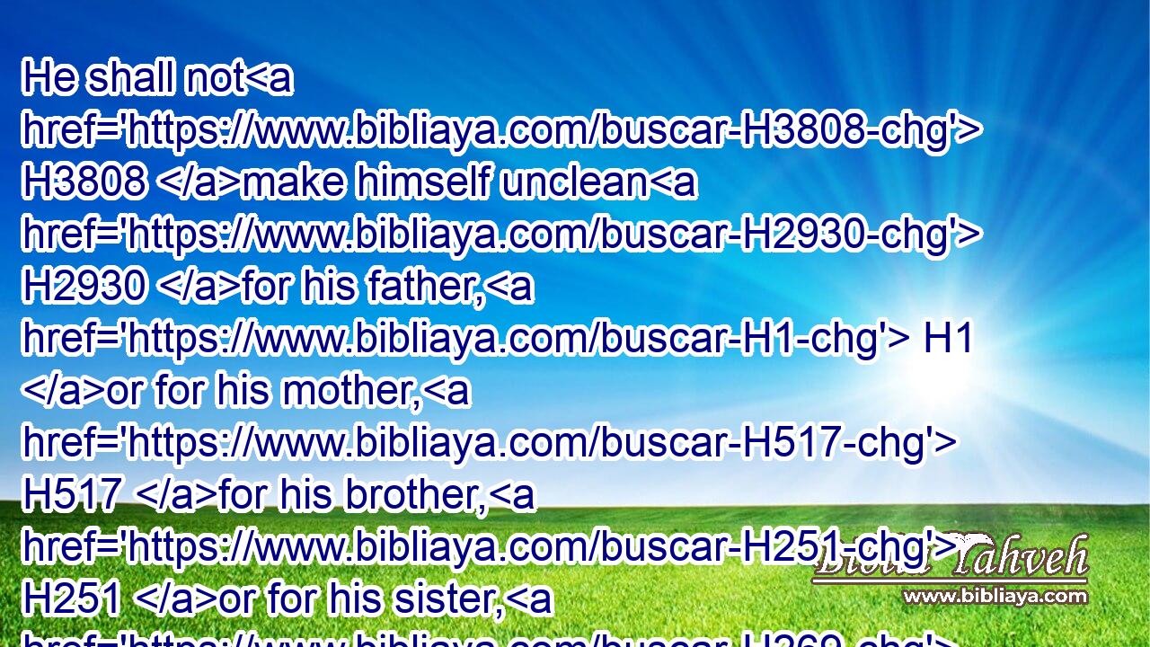 He shall not H3808 make himself unclean H2930 for his father, H1 or for his mother, H517 for his brother, H251 or for his sister, H269 when they die: H4191 because H3588 the consecration H5145 of his God H430 is upon H5921 his head.H7218