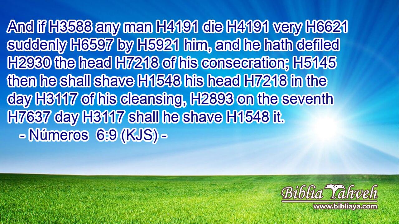 And if H3588 any man H4191 die H4191 very H6621 suddenly H6597 by H5921 him, and he hath defiled H2930 the head H7218 of his consecration; H5145 then he shall shave H1548 his head H7218 in the day H3117 of his cleansing, H2893 on the seventh H7637 day H3117 shall he shave H1548 it.