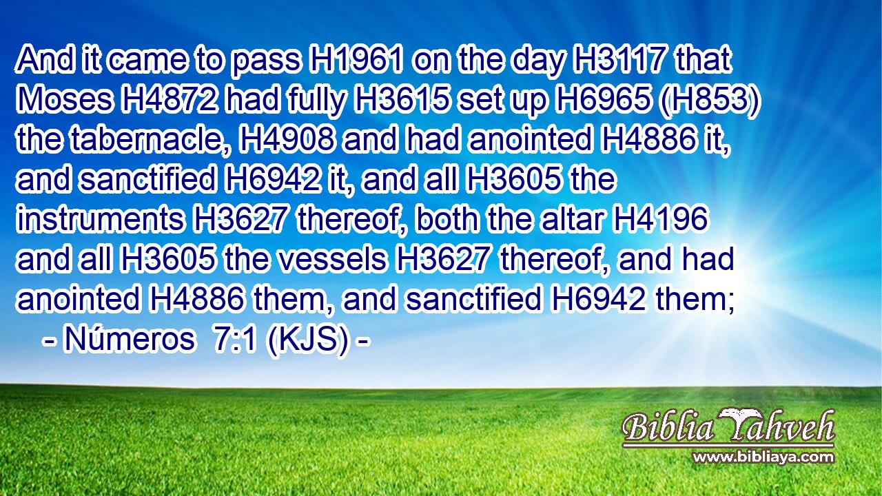 And it came to pass H1961 on the day H3117 that Moses H4872 had fully H3615 set up H6965 (H853) the tabernacle, H4908 and had anointed H4886 it, and sanctified H6942 it, and all H3605 the instruments H3627 thereof, both the altar H4196 and all H3605 the vessels H3627 thereof, and had anointed H4886 them, and sanctified H6942 them;