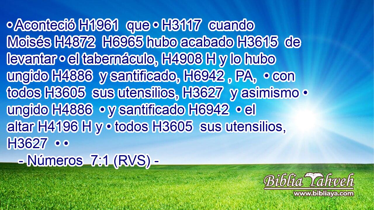 • Aconteció H1961  que • H3117  cuando Moisés H4872  H6965 hubo acabado H3615  de levantar • el tabernáculo, H4908 H y lo hubo ungido H4886  y santificado, H6942 , PA,  • con todos H3605  sus utensilios, H3627  y asimismo • ungido H4886  • y santificado H6942  • el altar H4196 H y • todos H3605  sus utensilios, H3627  • • 