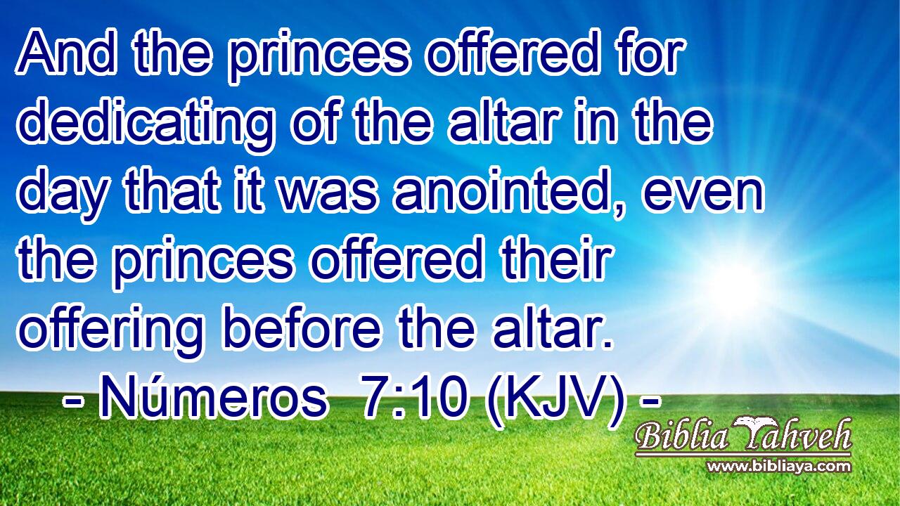 And the princes offered for dedicating of the altar in the day that it was anointed, even the princes offered their offering before the altar.
