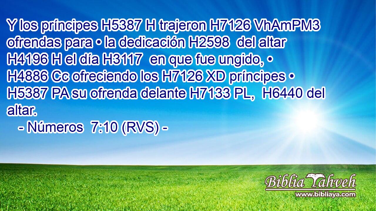 Y los príncipes H5387 H trajeron H7126 VhAmPM3 ofrendas para • la dedicación H2598  del altar H4196 H el día H3117  en que fue ungido, • H4886 Cc ofreciendo los H7126 XD príncipes • H5387 PA su ofrenda delante H7133 PL,  H6440 del altar. 
