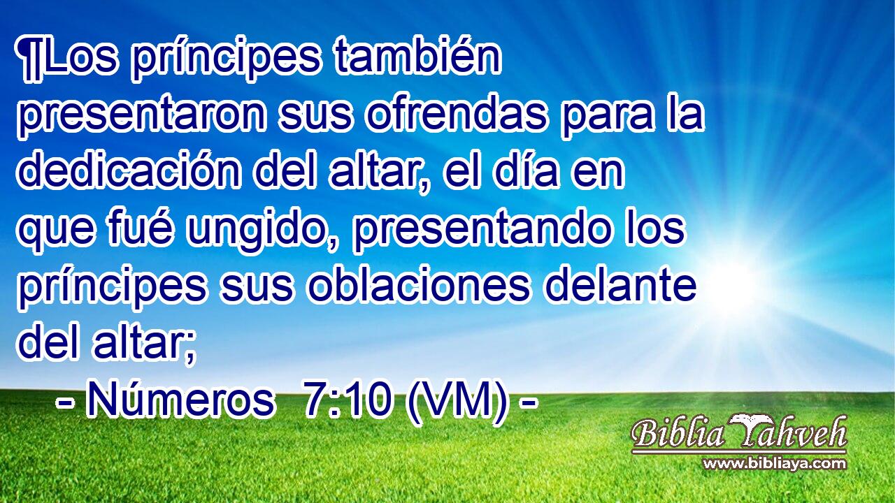  ¶Los príncipes también presentaron sus ofrendas para la dedicación del altar, el día en que fué ungido, presentando los príncipes sus oblaciones delante del altar; 