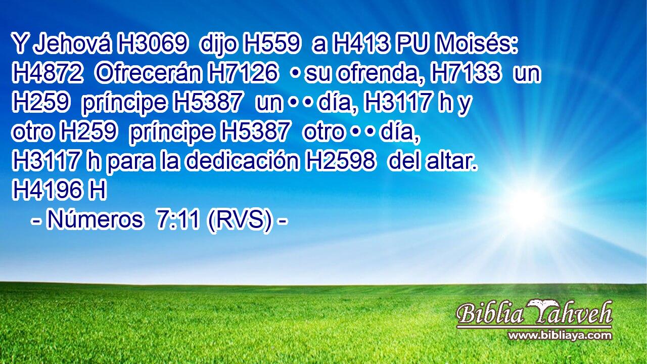 Y Jehová H3069  dijo H559  a H413 PU Moisés: H4872  Ofrecerán H7126  • su ofrenda, H7133  un H259  príncipe H5387  un • • día, H3117 h y otro H259  príncipe H5387  otro • • día, H3117 h para la dedicación H2598  del altar. H4196 H 