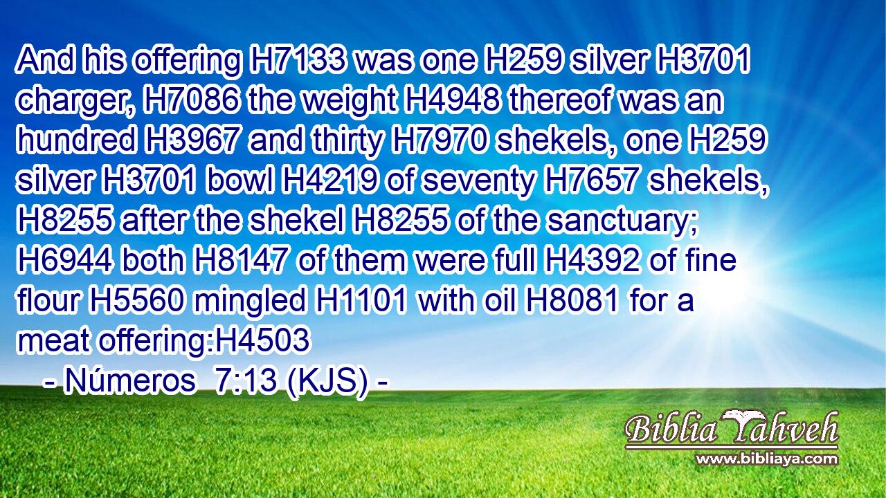 And his offering H7133 was one H259 silver H3701 charger, H7086 the weight H4948 thereof was an hundred H3967 and thirty H7970 shekels, one H259 silver H3701 bowl H4219 of seventy H7657 shekels, H8255 after the shekel H8255 of the sanctuary; H6944 both H8147 of them were full H4392 of fine flour H5560 mingled H1101 with oil H8081 for a meat offering:H4503