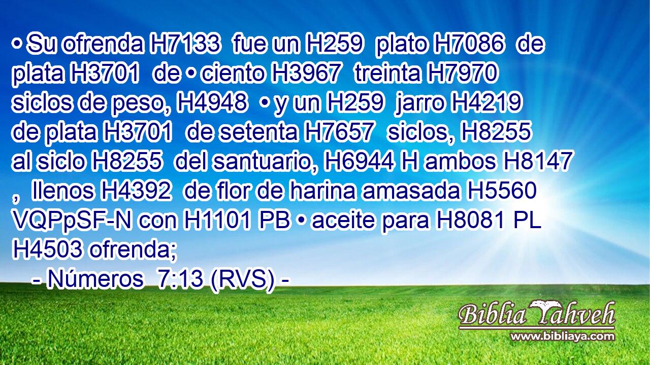 • Su ofrenda H7133  fue un H259  plato H7086  de plata H3701  de • ciento H3967  treinta H7970  siclos de peso, H4948  • y un H259  jarro H4219  de plata H3701  de setenta H7657  siclos, H8255  al siclo H8255  del santuario, H6944 H ambos H8147 ,  llenos H4392  de flor de harina amasada H5560 VQPpSF-N con H1101 PB • aceite para H8081 PL H4503 ofrenda; 