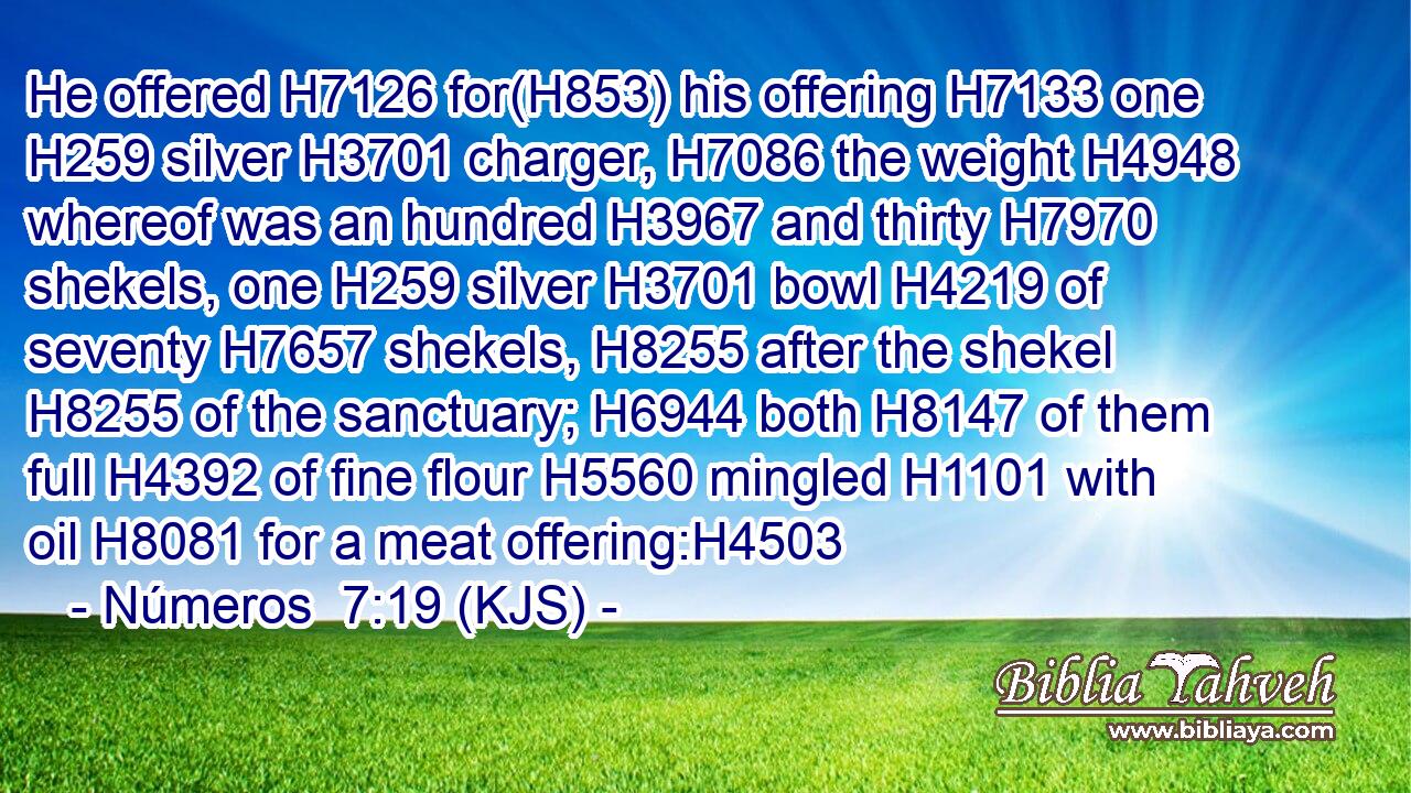 He offered H7126 for(H853) his offering H7133 one H259 silver H3701 charger, H7086 the weight H4948 whereof was an hundred H3967 and thirty H7970 shekels, one H259 silver H3701 bowl H4219 of seventy H7657 shekels, H8255 after the shekel H8255 of the sanctuary; H6944 both H8147 of them full H4392 of fine flour H5560 mingled H1101 with oil H8081 for a meat offering:H4503