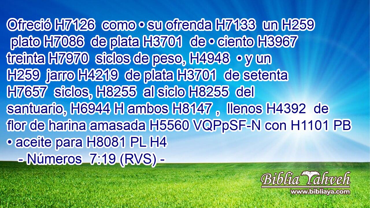 Ofreció H7126  como • su ofrenda H7133  un H259  plato H7086  de plata H3701  de • ciento H3967  treinta H7970  siclos de peso, H4948  • y un H259  jarro H4219  de plata H3701  de setenta H7657  siclos, H8255  al siclo H8255  del santuario, H6944 H ambos H8147 ,  llenos H4392  de flor de harina amasada H5560 VQPpSF-N con H1101 PB • aceite para H8081 PL H4