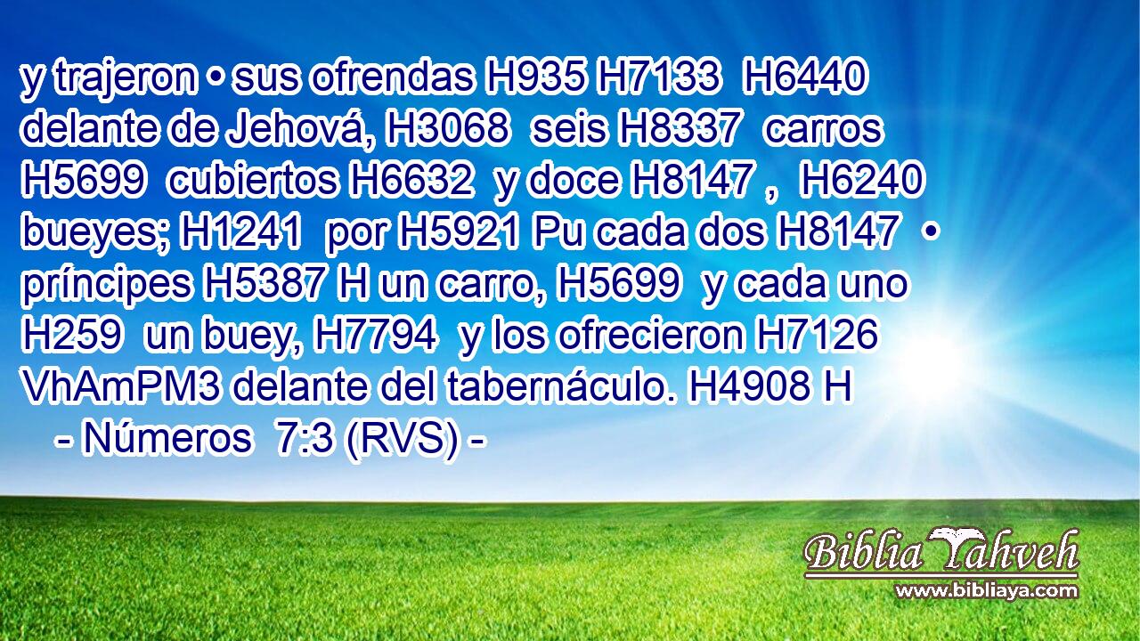 y trajeron • sus ofrendas H935 H7133  H6440 delante de Jehová, H3068  seis H8337  carros H5699  cubiertos H6632  y doce H8147 ,  H6240 bueyes; H1241  por H5921 Pu cada dos H8147  • príncipes H5387 H un carro, H5699  y cada uno H259  un buey, H7794  y los ofrecieron H7126 VhAmPM3 delante del tabernáculo. H4908 H 
