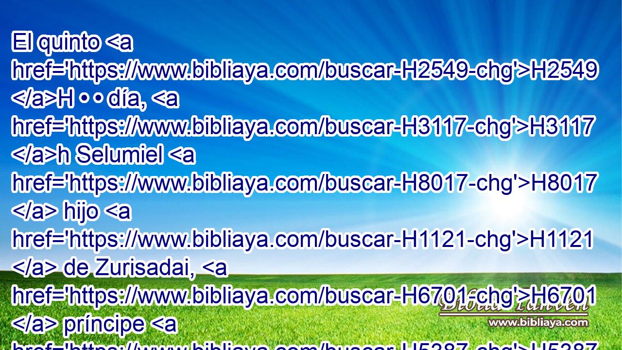 El quinto H2549 H • • día, H3117 h Selumiel H8017  hijo H1121  de Zurisadai, H6701  príncipe H5387  de los hijos H1121  de Simeón. H8095  
