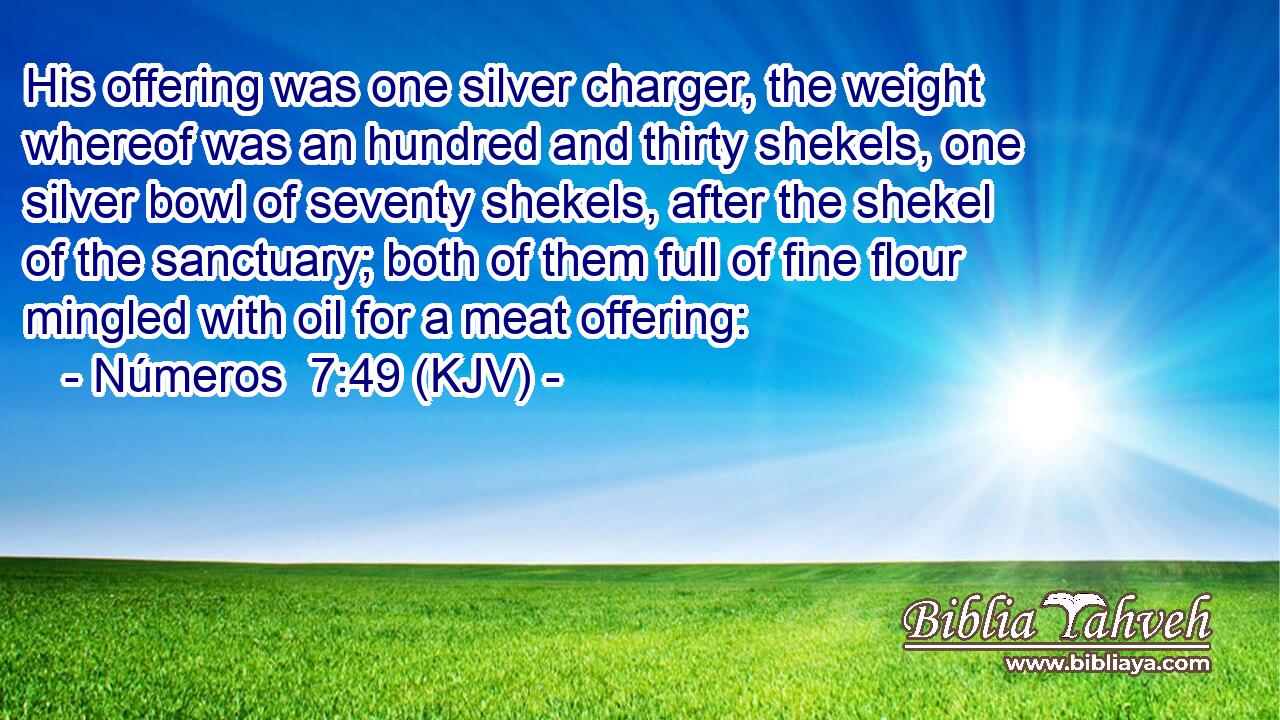 His offering was one silver charger, the weight whereof was an hundred and thirty shekels, one silver bowl of seventy shekels, after the shekel of the sanctuary; both of them full of fine flour mingled with oil for a meat offering: