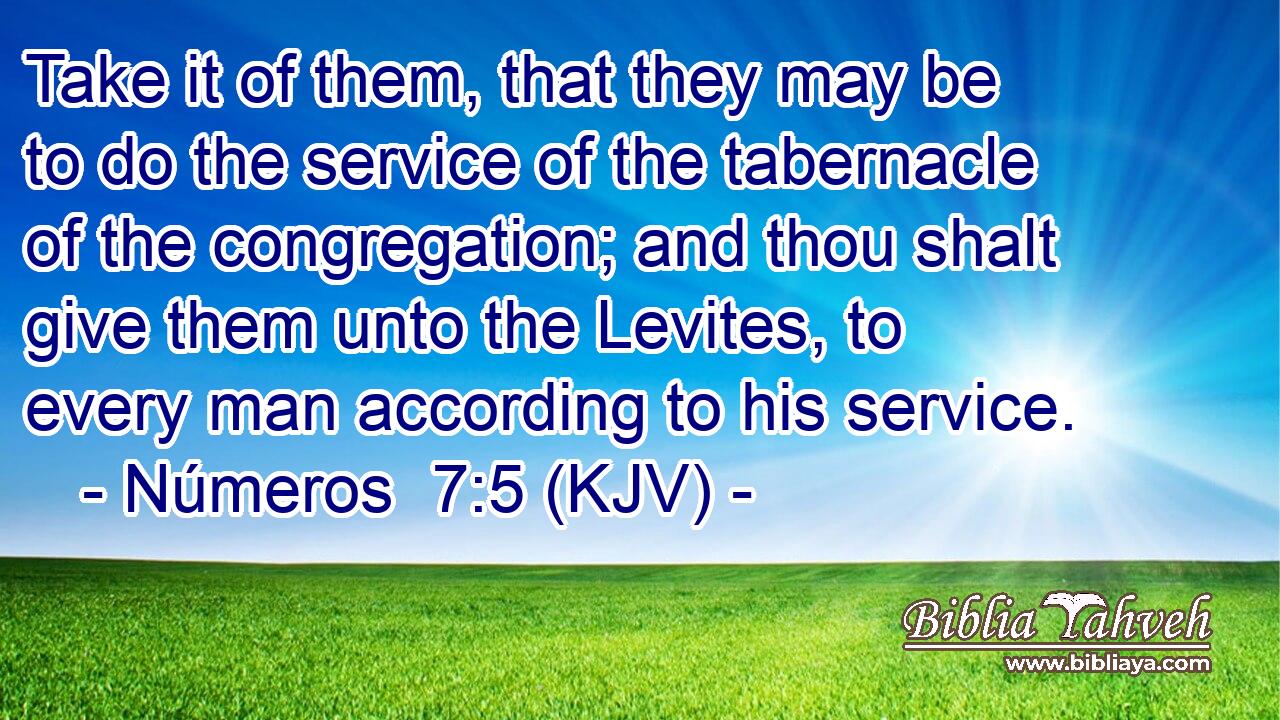 Take it of them, that they may be to do the service of the tabernacle of the congregation; and thou shalt give them unto the Levites, to every man according to his service.