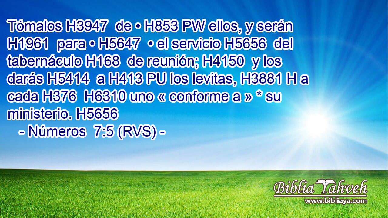 Tómalos H3947  de • H853 PW ellos, y serán H1961  para • H5647  • el servicio H5656  del tabernáculo H168  de reunión; H4150  y los darás H5414  a H413 PU los levitas, H3881 H a cada H376  H6310 uno « conforme a » * su ministerio. H5656  