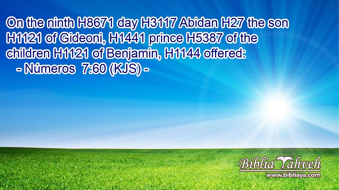 On the ninth H8671 day H3117 Abidan H27 the son H1121 of Gideoni, H1441 prince H5387 of the children H1121 of Benjamin, H1144 offered: