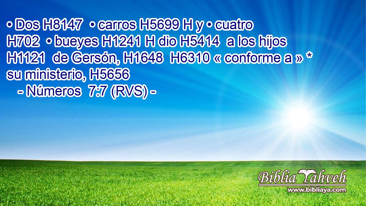 • Dos H8147  • carros H5699 H y • cuatro H702  • bueyes H1241 H dio H5414  a los hijos H1121  de Gersón, H1648  H6310 « conforme a » * su ministerio, H5656  