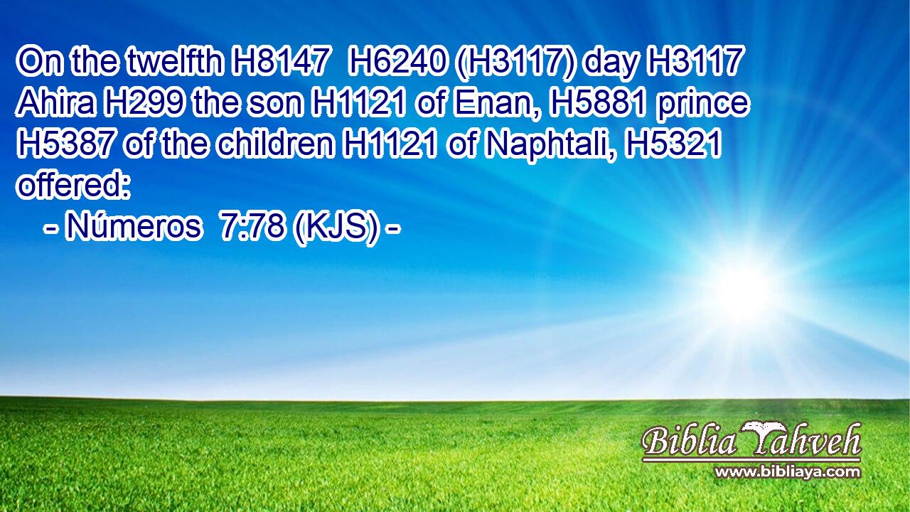 On the twelfth H8147  H6240 (H3117) day H3117 Ahira H299 the son H1121 of Enan, H5881 prince H5387 of the children H1121 of Naphtali, H5321 offered: