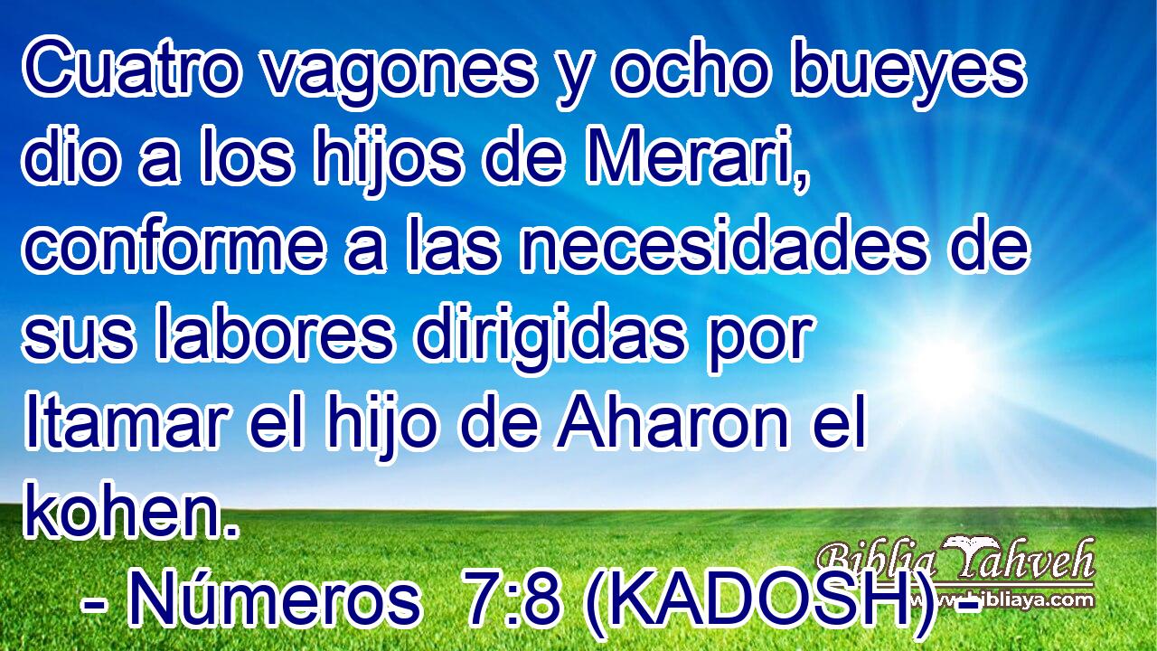  Cuatro vagones y ocho bueyes dio a los hijos de Merari, conforme a las necesidades de sus labores dirigidas por Itamar el hijo de Aharon el kohen. 