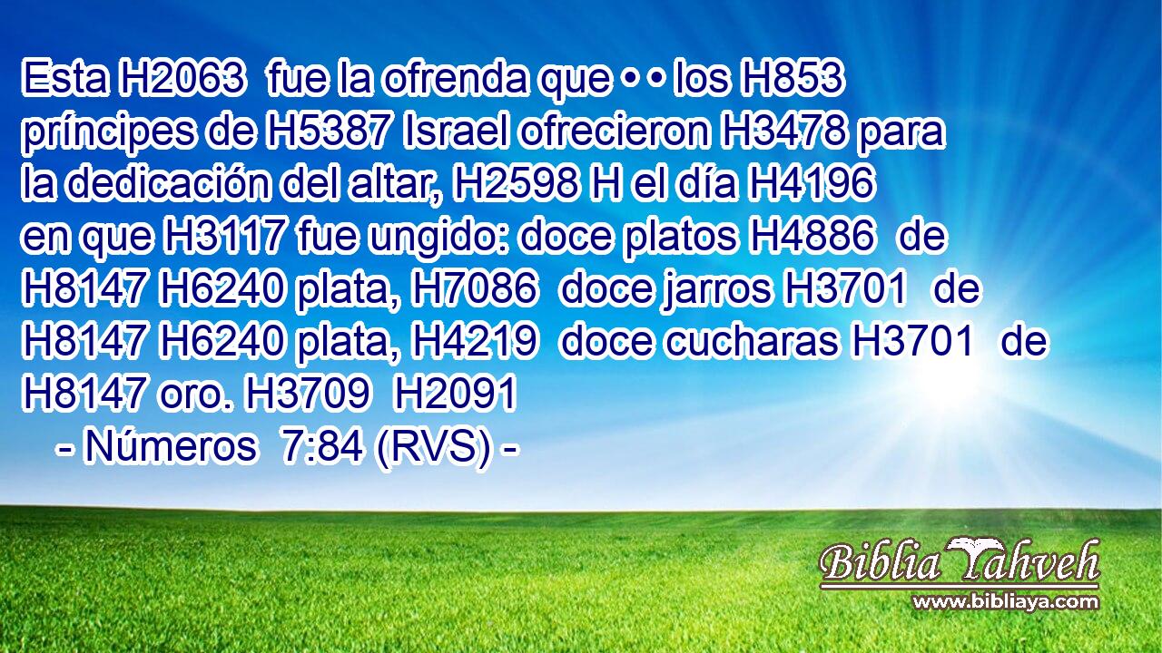 Esta H2063  fue la ofrenda que • • los H853 príncipes de H5387 Israel ofrecieron H3478 para la dedicación del altar, H2598 H el día H4196  en que H3117 fue ungido: doce platos H4886  de H8147 H6240 plata, H7086  doce jarros H3701  de H8147 H6240 plata, H4219  doce cucharas H3701  de H8147 oro. H3709  H2091 