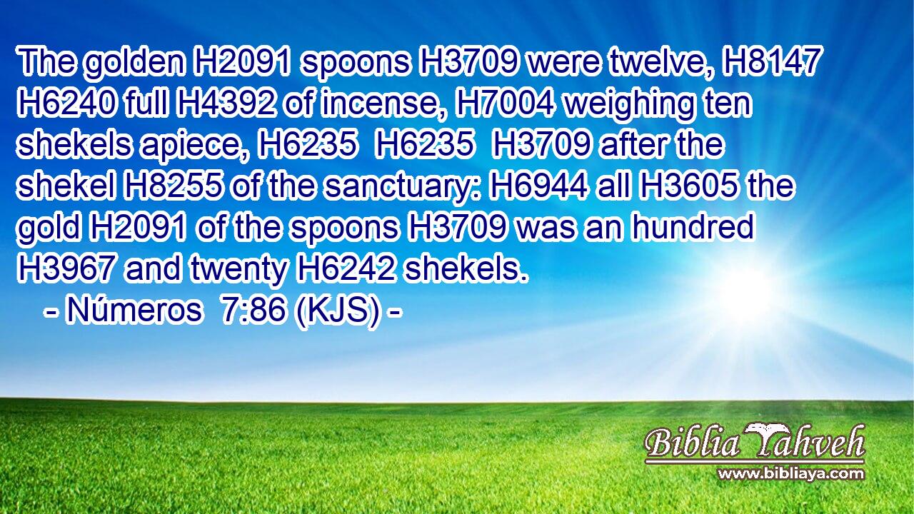The golden H2091 spoons H3709 were twelve, H8147  H6240 full H4392 of incense, H7004 weighing ten shekels apiece, H6235  H6235  H3709 after the shekel H8255 of the sanctuary: H6944 all H3605 the gold H2091 of the spoons H3709 was an hundred H3967 and twenty H6242 shekels.